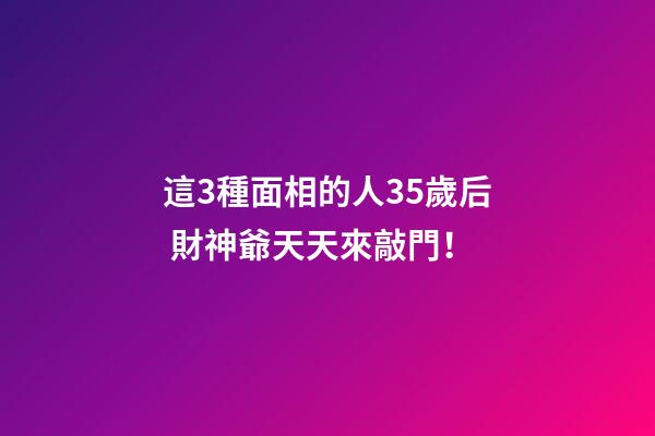 這3種面相的人35歲后 財神爺天天來敲門！